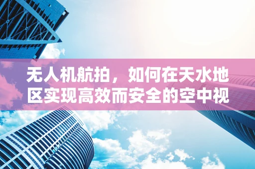 无人机航拍，如何在天水地区实现高效而安全的空中视角？