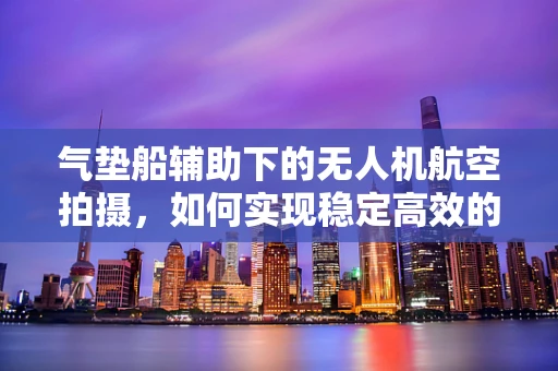 气垫船辅助下的无人机航空拍摄，如何实现稳定高效的空中作业？