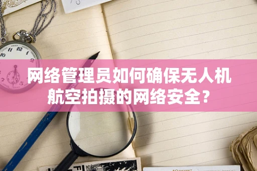 网络管理员如何确保无人机航空拍摄的网络安全？