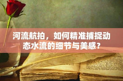 河流航拍，如何精准捕捉动态水流的细节与美感？