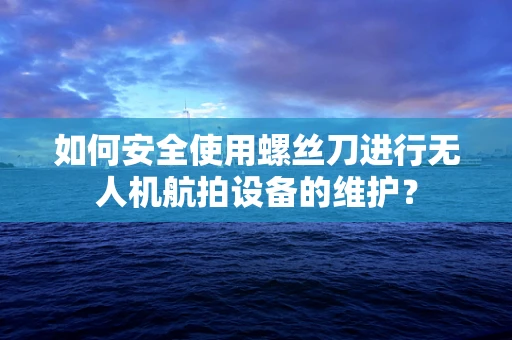 如何安全使用螺丝刀进行无人机航拍设备的维护？