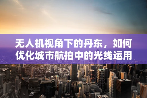 无人机视角下的丹东，如何优化城市航拍中的光线运用？
