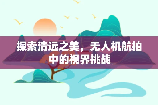 探索清远之美，无人机航拍中的视界挑战