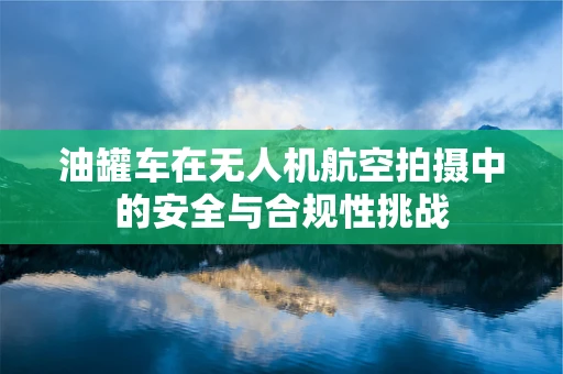 油罐车在无人机航空拍摄中的安全与合规性挑战