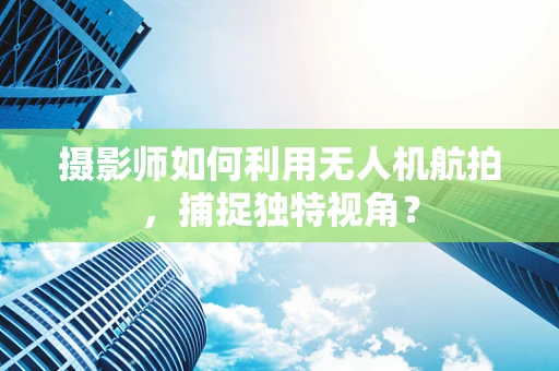 摄影师如何利用无人机航拍，捕捉独特视角？