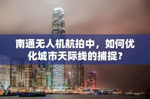 南通无人机航拍中，如何优化城市天际线的捕捉？