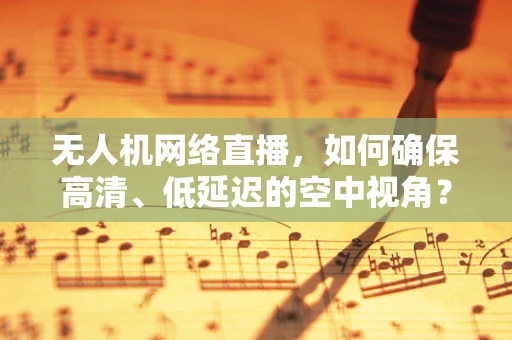 无人机网络直播，如何确保高清、低延迟的空中视角？
