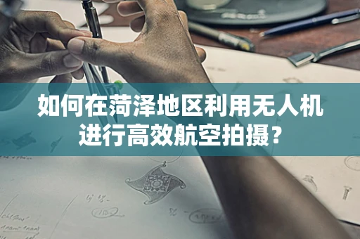 如何在菏泽地区利用无人机进行高效航空拍摄？