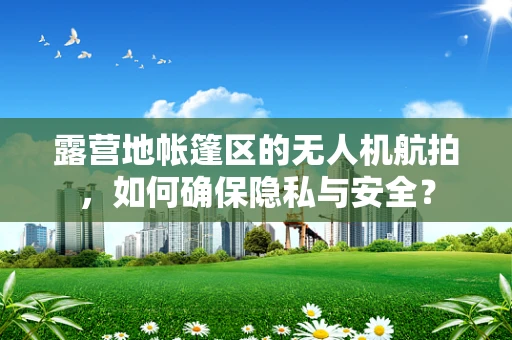 露营地帐篷区的无人机航拍，如何确保隐私与安全？
