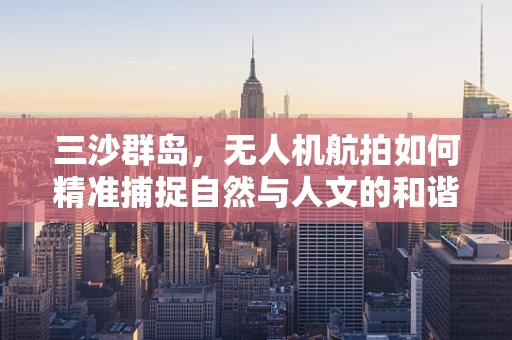 三沙群岛，无人机航拍如何精准捕捉自然与人文的和谐共生？