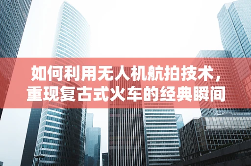 如何利用无人机航拍技术，重现复古式火车的经典瞬间？