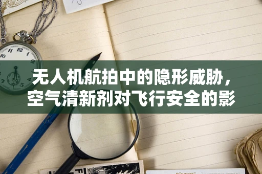 无人机航拍中的隐形威胁，空气清新剂对飞行安全的影响？