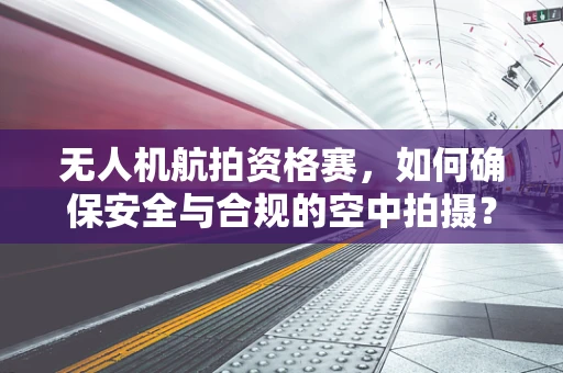 无人机航拍资格赛，如何确保安全与合规的空中拍摄？