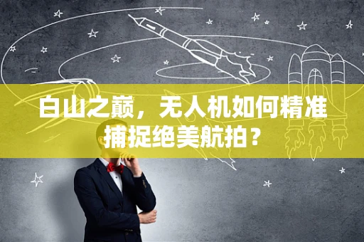 白山之巅，无人机如何精准捕捉绝美航拍？