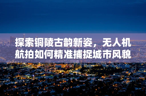 探索铜陵古韵新姿，无人机航拍如何精准捕捉城市风貌？
