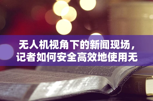 无人机视角下的新闻现场，记者如何安全高效地使用无人机进行航空拍摄？