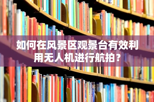 如何在风景区观景台有效利用无人机进行航拍？