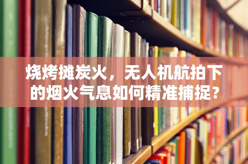 烧烤摊炭火，无人机航拍下的烟火气息如何精准捕捉？