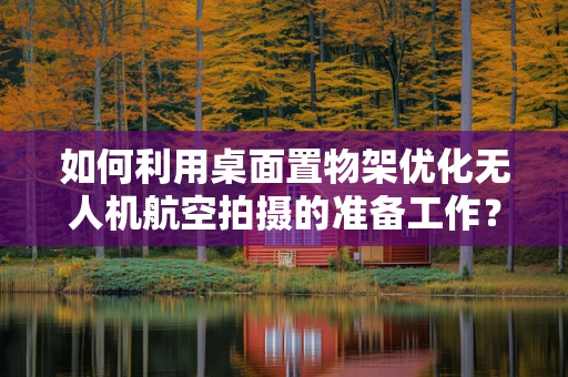 如何利用桌面置物架优化无人机航空拍摄的准备工作？