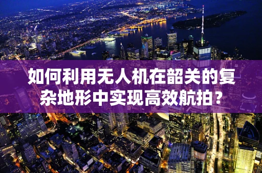 如何利用无人机在韶关的复杂地形中实现高效航拍？