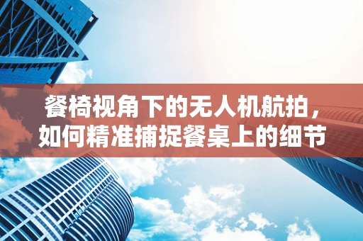 餐椅视角下的无人机航拍，如何精准捕捉餐桌上的细节？