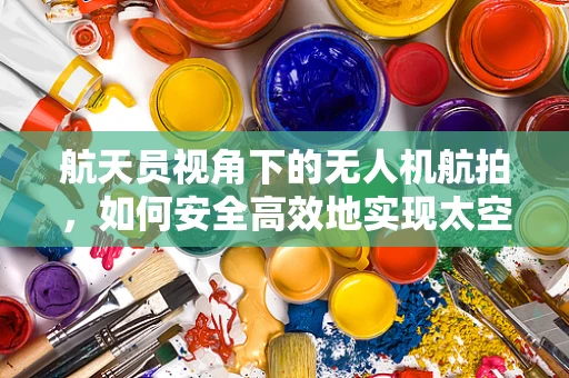 航天员视角下的无人机航拍，如何安全高效地实现太空与地球的视觉对话？