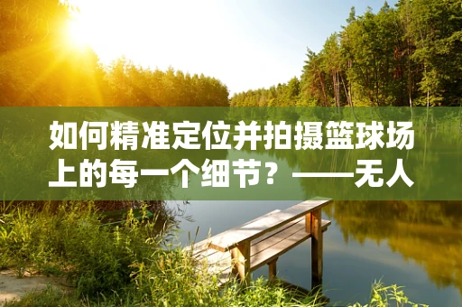 如何精准定位并拍摄篮球场上的每一个细节？——无人机航拍技术面临的挑战与解决方案