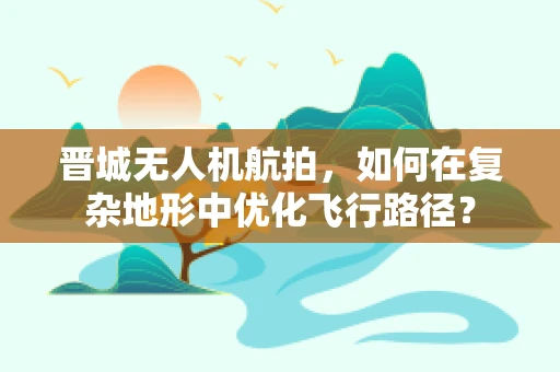 晋城无人机航拍，如何在复杂地形中优化飞行路径？