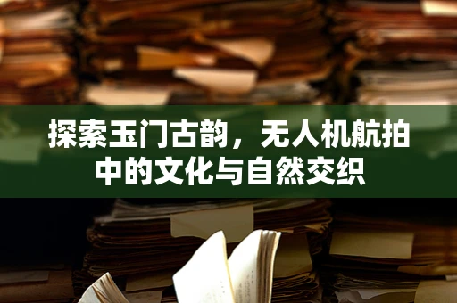 探索玉门古韵，无人机航拍中的文化与自然交织