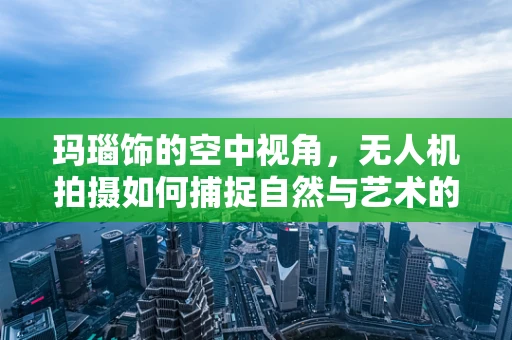 玛瑙饰的空中视角，无人机拍摄如何捕捉自然与艺术的完美融合？