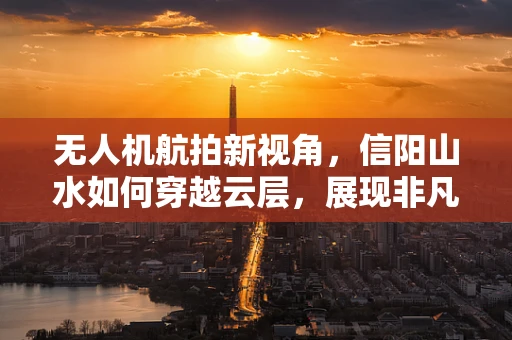 无人机航拍新视角，信阳山水如何穿越云层，展现非凡魅力？