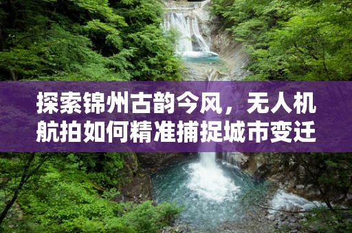探索锦州古韵今风，无人机航拍如何精准捕捉城市变迁？
