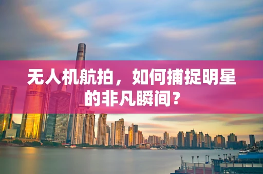 无人机航拍，如何捕捉明星的非凡瞬间？