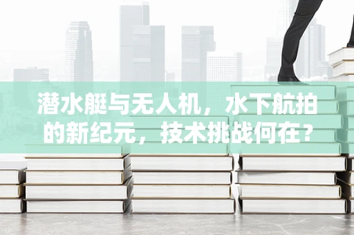 潜水艇与无人机，水下航拍的新纪元，技术挑战何在？