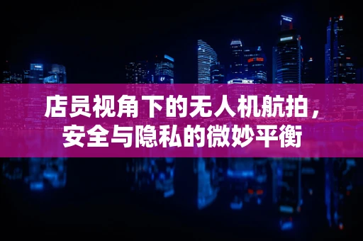 店员视角下的无人机航拍，安全与隐私的微妙平衡
