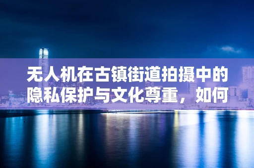 无人机在古镇街道拍摄中的隐私保护与文化尊重，如何平衡技术需求与人文关怀？