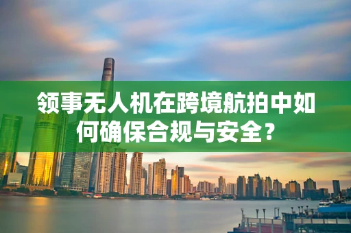 领事无人机在跨境航拍中如何确保合规与安全？
