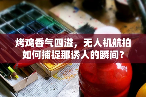 烤鸡香气四溢，无人机航拍如何捕捉那诱人的瞬间？
