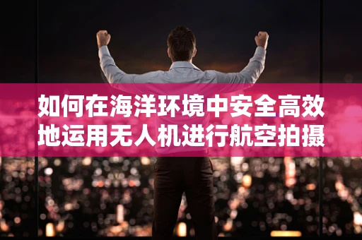 如何在海洋环境中安全高效地运用无人机进行航空拍摄？