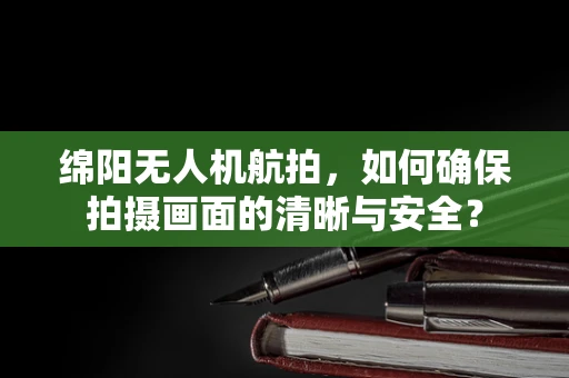 绵阳无人机航拍，如何确保拍摄画面的清晰与安全？