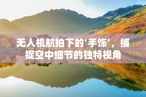 无人机航拍下的‘手饰’，捕捉空中细节的独特视角