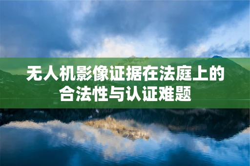 无人机影像证据在法庭上的合法性与认证难题