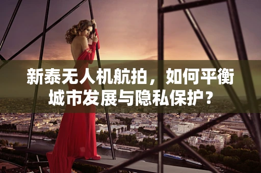 新泰无人机航拍，如何平衡城市发展与隐私保护？