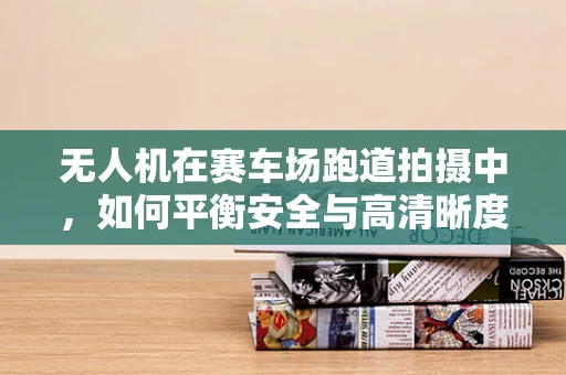无人机在赛车场跑道拍摄中，如何平衡安全与高清晰度影像？