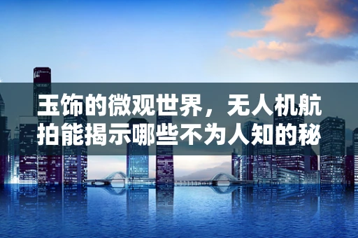 玉饰的微观世界，无人机航拍能揭示哪些不为人知的秘密？