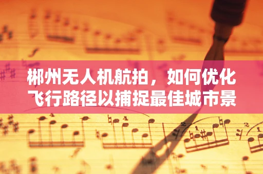 郴州无人机航拍，如何优化飞行路径以捕捉最佳城市景观？