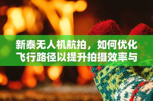 新泰无人机航拍，如何优化飞行路径以提升拍摄效率与画质？