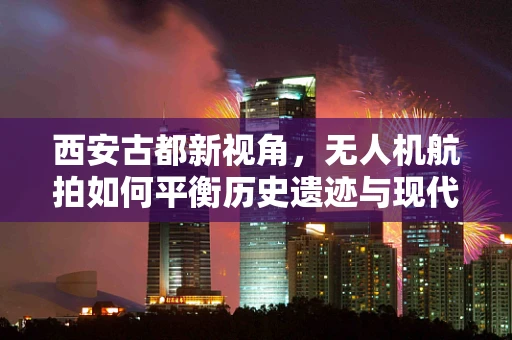 西安古都新视角，无人机航拍如何平衡历史遗迹与现代风貌？
