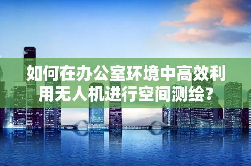 如何在办公室环境中高效利用无人机进行空间测绘？
