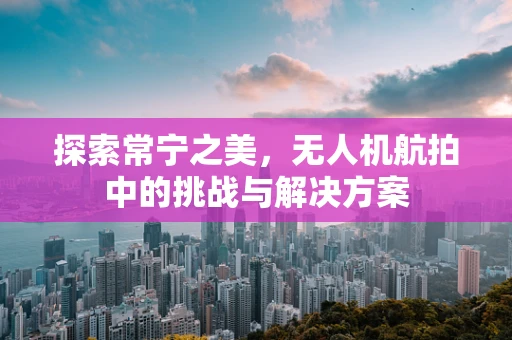 探索常宁之美，无人机航拍中的挑战与解决方案